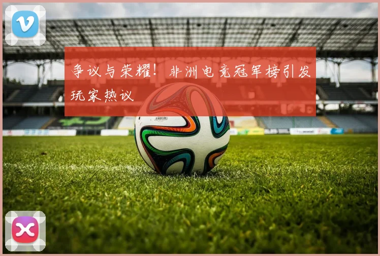 争议与荣耀！非洲电竞冠军榜引发玩家热议