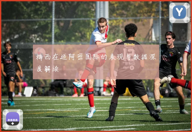 梅西在迈阿密国际的表现与数据深度解读
