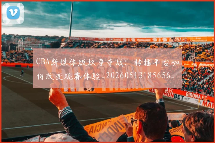 CBA新媒体版权争夺战：转播平台如何改变观赛体验_20260513185656_20260702040053