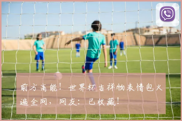 前方高能！世界杯吉祥物表情包火遍全网，网友：已收藏！