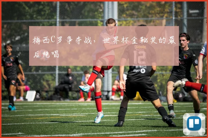 梅西C罗争夺战，世界杯金靴奖的最后绝唱