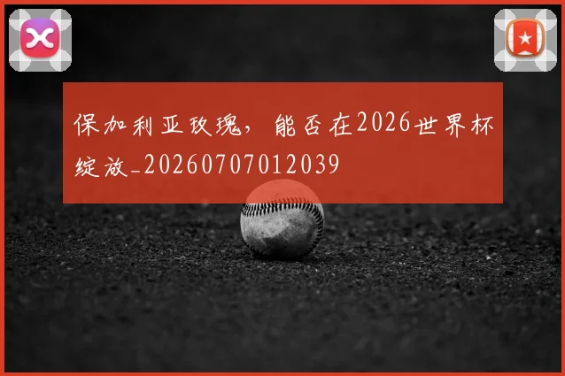保加利亚玫瑰，能否在2026世界杯绽放_20260707012039