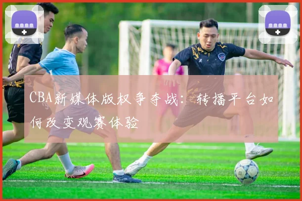 CBA新媒体版权争夺战：转播平台如何改变观赛体验