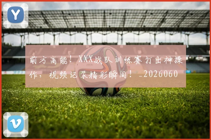 前方高能!XXX战队训练赛打出神操作,视频记录精彩瞬间!_20260602212607