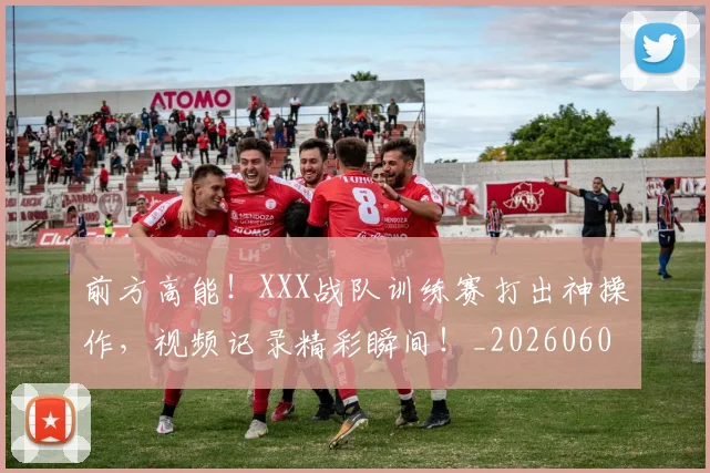 前方高能!XXX战队训练赛打出神操作,视频记录精彩瞬间!_20260602212607