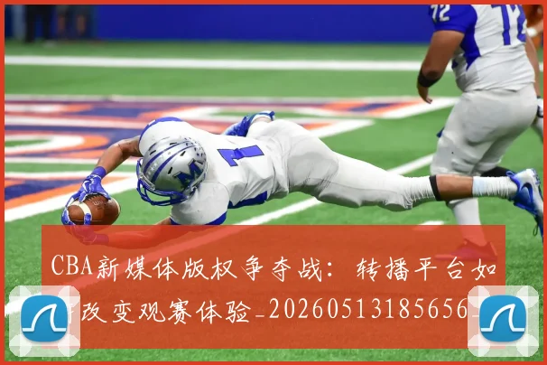 CBA新媒体版权争夺战：转播平台如何改变观赛体验_20260513185656_20260702040053