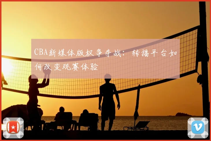 CBA新媒体版权争夺战：转播平台如何改变观赛体验