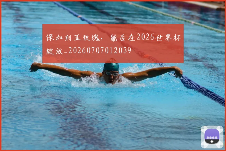 保加利亚玫瑰，能否在2026世界杯绽放_20260707012039
