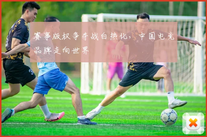 赛事版权争夺战白热化，中国电竞品牌走向世界