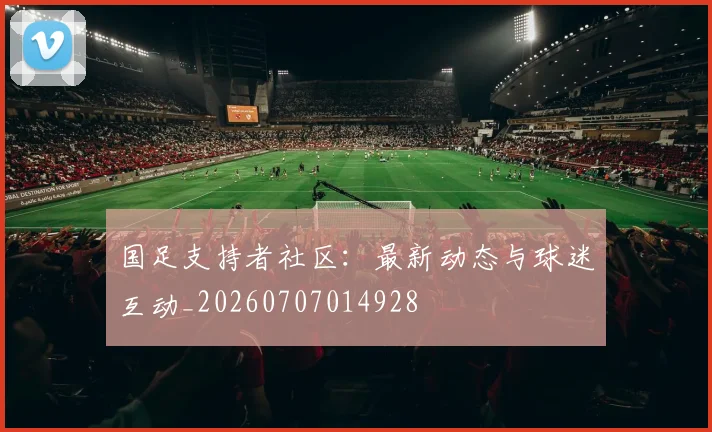 国足支持者社区：最新动态与球迷互动_20260707014928