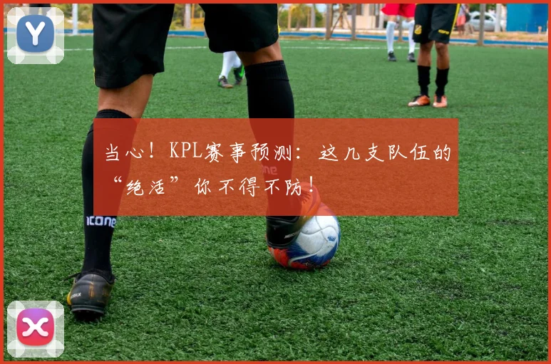 当心！KPL赛事预测：这几支队伍的“绝活”你不得不防！