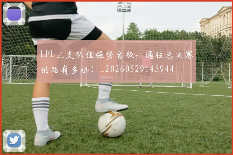 LPL三支队伍强势晋级，通往总决赛的路有多远！_20260529145944